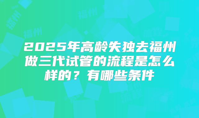 2025年高龄失独去福州做三代试管的流程是怎么样的？有哪些条件