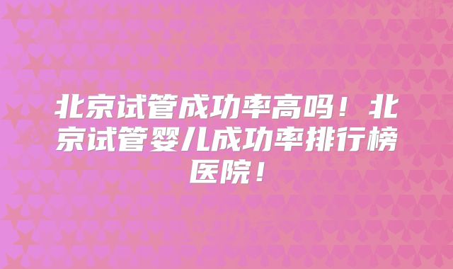 北京试管成功率高吗！北京试管婴儿成功率排行榜医院！