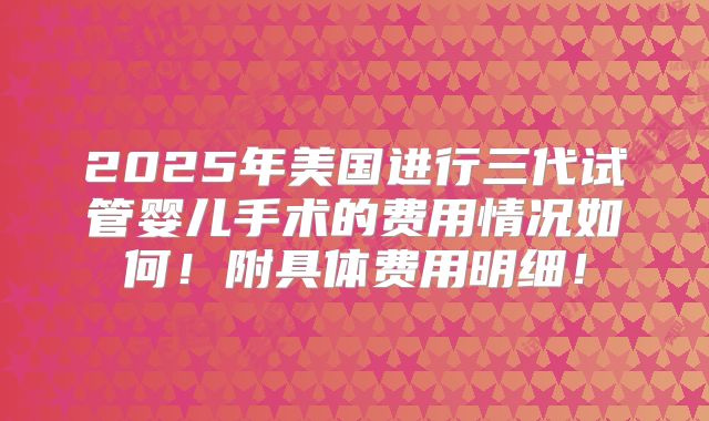 2025年美国进行三代试管婴儿手术的费用情况如何！附具体费用明细！