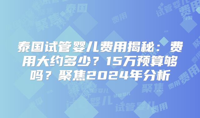 泰国试管婴儿费用揭秘:费用大约多少?15万预算够吗?聚焦2024年分析