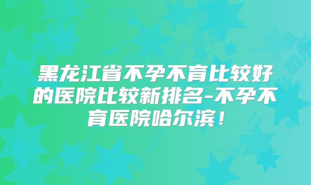 黑龙江省不孕不育比较好的医院比较新排名-不孕不育医院哈尔滨！