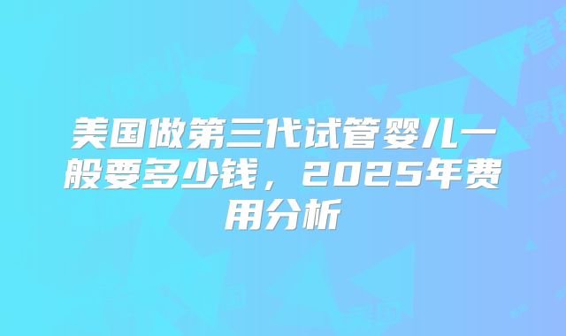 美国做第三代试管婴儿一般要多少钱，2025年费用分析