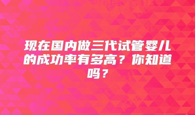 现在国内做三代试管婴儿的成功率有多高？你知道吗？