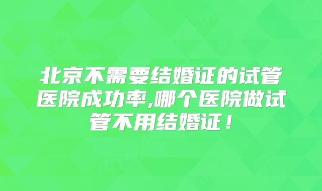 北京不需要结婚证的试管医院成功率,哪个医院做试管不用结婚证！