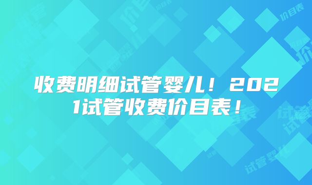 收费明细试管婴儿！2021试管收费价目表！