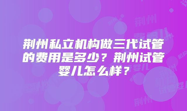 荆州私立机构做三代试管的费用是多少？荆州试管婴儿怎么样？