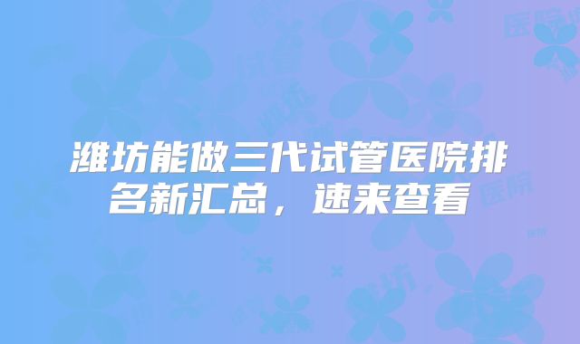 潍坊能做三代试管医院排名新汇总，速来查看