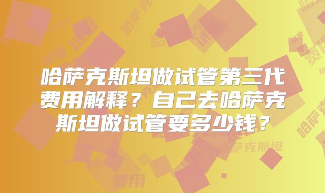 哈萨克斯坦做试管第三代费用解释?自己去哈萨克斯坦做试管要多少钱?