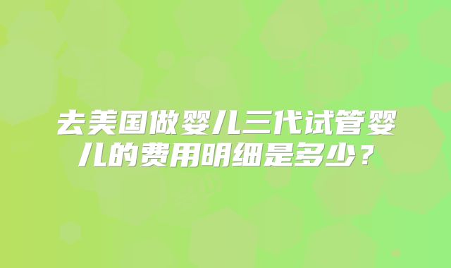 去美国做婴儿三代试管婴儿的费用明细是多少？