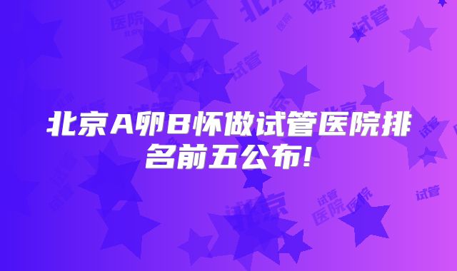 北京A卵B怀做试管医院排名前五公布!
