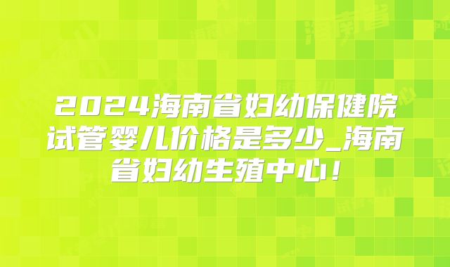 2024海南省妇幼保健院试管婴儿价格是多少_海南省妇幼生殖中心！