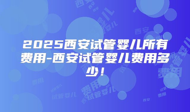 2025西安试管婴儿所有费用-西安试管婴儿费用多少！