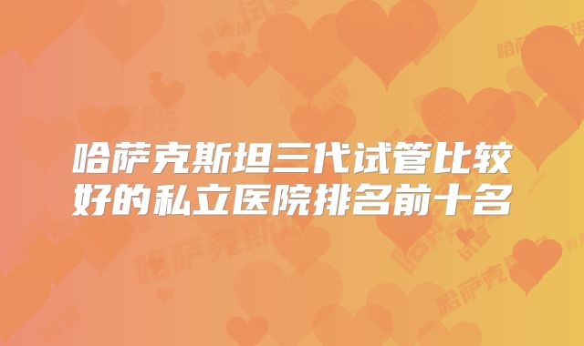 哈萨克斯坦三代试管比较好的私立医院排名前十名