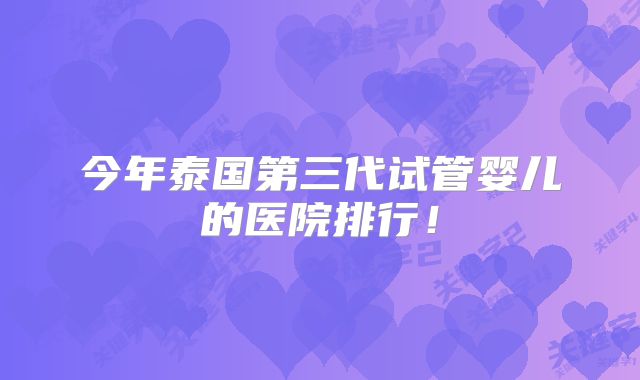 今年泰国第三代试管婴儿的医院排行！