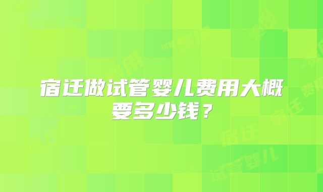 宿迁做试管婴儿费用大概要多少钱？