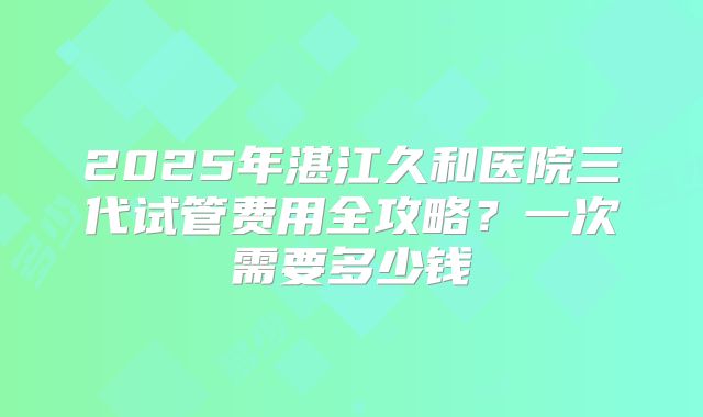 2025年湛江久和医院三代试管费用全攻略？一次需要多少钱