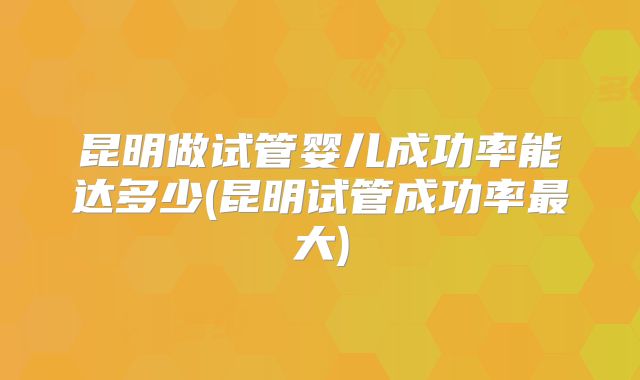 昆明做试管婴儿成功率能达多少(昆明试管成功率最大)