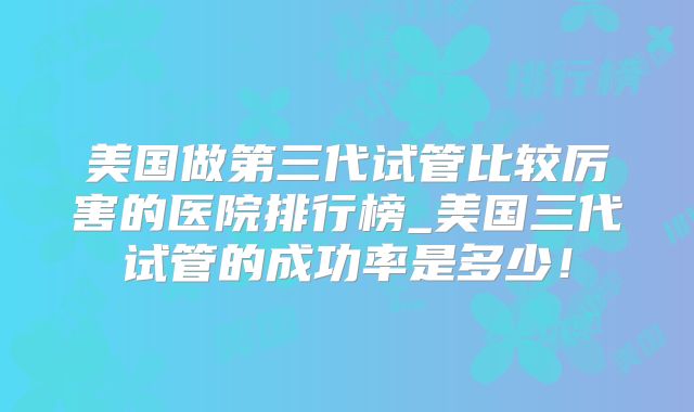 美国做第三代试管比较厉害的医院排行榜_美国三代试管的成功率是多少!