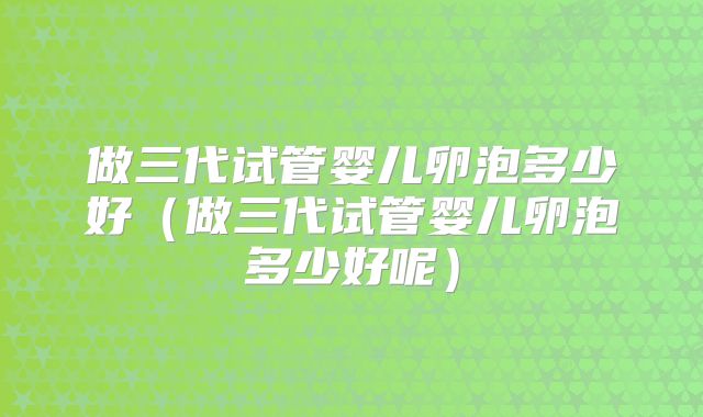 做三代试管婴儿卵泡多少好（做三代试管婴儿卵泡多少好呢）