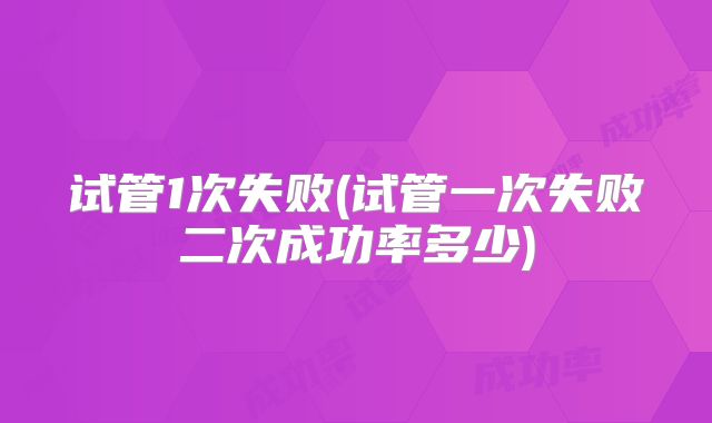 试管1次失败(试管一次失败二次成功率多少)