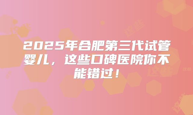 2025年合肥第三代试管婴儿，这些口碑医院你不能错过！