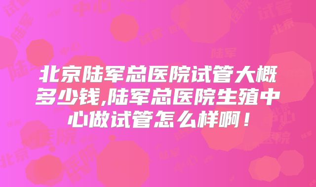 北京陆军总医院试管大概多少钱,陆军总医院生殖中心做试管怎么样啊！