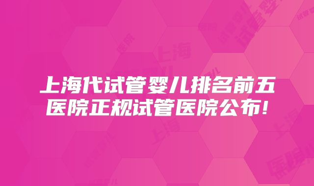 上海代试管婴儿排名前五医院正规试管医院公布!