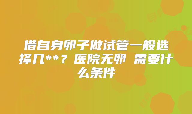 借自身卵子做试管一般选择几**?医院无卵�需要什么条件