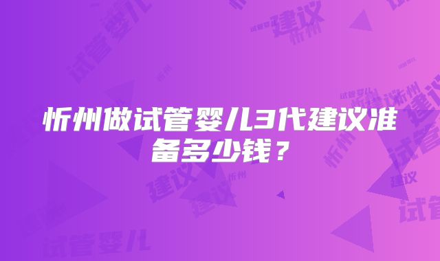 忻州做试管婴儿3代建议准备多少钱?