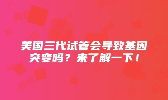 美国三代试管会导致基因突变吗？来了解一下！