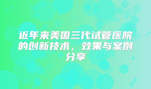 近年来美国三代试管医院的创新技术，效果与案例分享