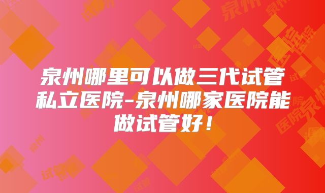 泉州哪里可以做三代试管私立医院-泉州哪家医院能做试管好!