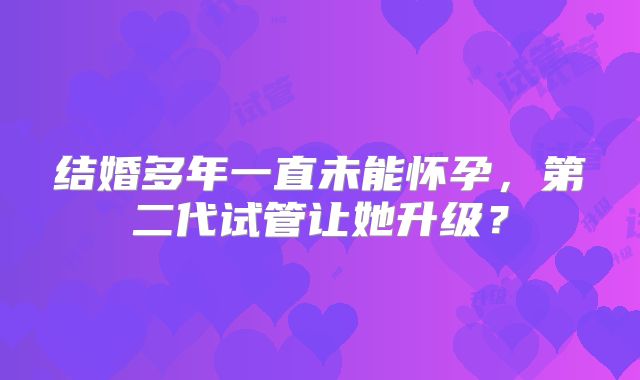 结婚多年一直未能怀孕,第二代试管让她升级?