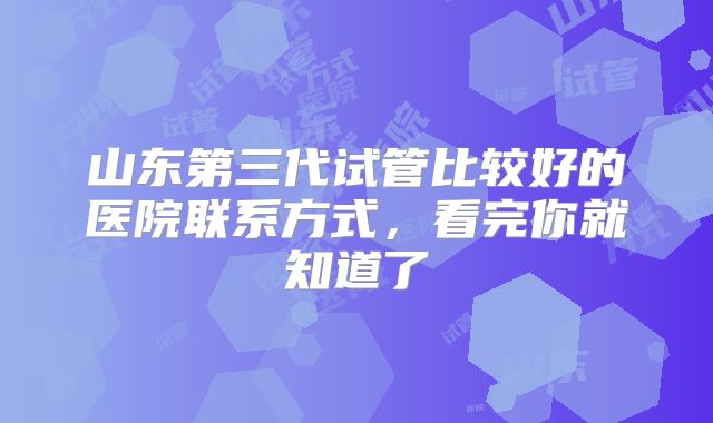 山东第三代试管比较好的医院联系方式，看完你就知道了