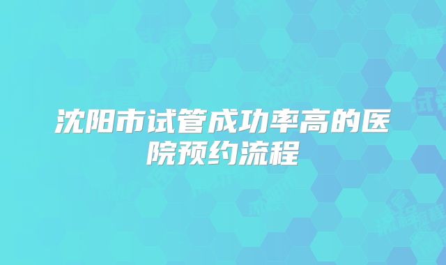沈阳市试管成功率高的医院预约流程