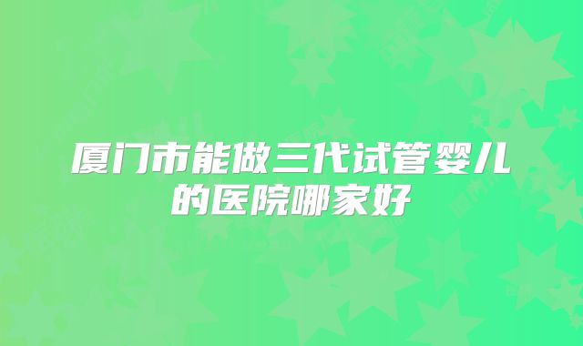 厦门市能做三代试管婴儿的医院哪家好