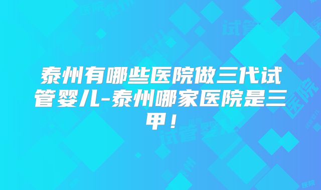 泰州有哪些医院做三代试管婴儿-泰州哪家医院是三甲！