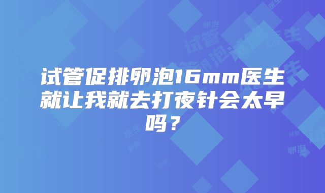 试管促排卵泡16mm医生就让我就去打夜针会太早吗?