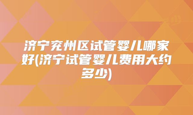济宁兖州区试管婴儿哪家好(济宁试管婴儿费用大约多少)