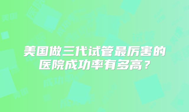 美国做三代试管最厉害的医院成功率有多高？