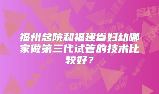 福州总院和福建省妇幼哪家做第三代试管的技术比较好？