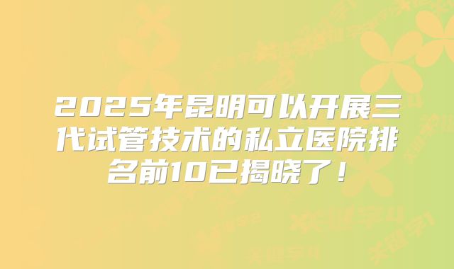 2025年昆明可以开展三代试管技术的私立医院排名前10已揭晓了！