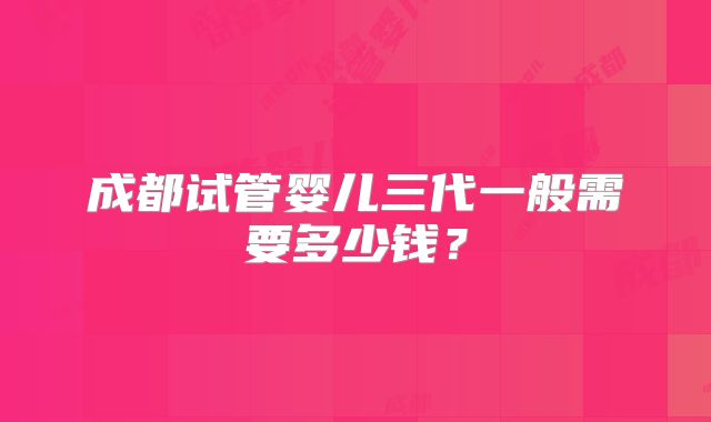 成都试管婴儿三代一般需要多少钱?
