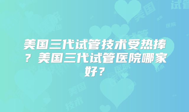 美国三代试管技术受热捧？美国三代试管医院哪家好？