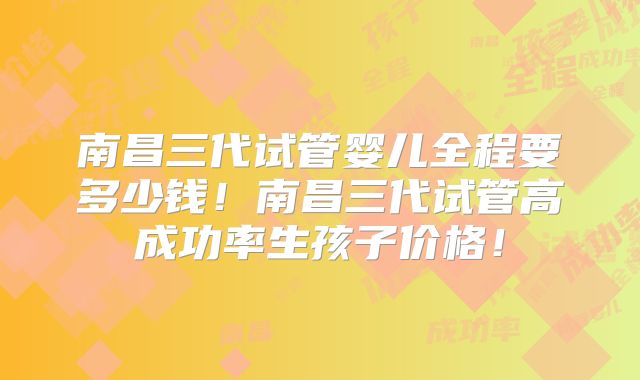 南昌三代试管婴儿全程要多少钱！南昌三代试管高成功率生孩子价格！
