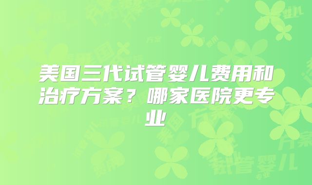 美国三代试管婴儿费用和治疗方案?哪家医院更专业