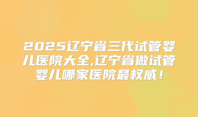 2025辽宁省三代试管婴儿医院大全,辽宁省做试管婴儿哪家医院最权威！