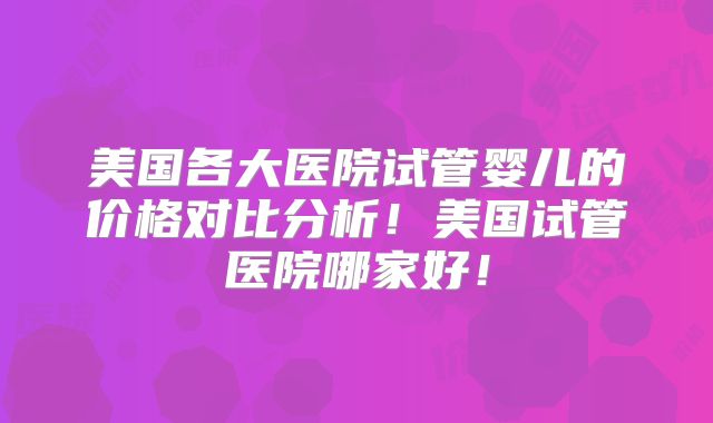 美国各大医院试管婴儿的价格对比分析！美国试管医院哪家好！