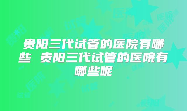 贵阳三代试管的医院有哪些 贵阳三代试管的医院有哪些呢