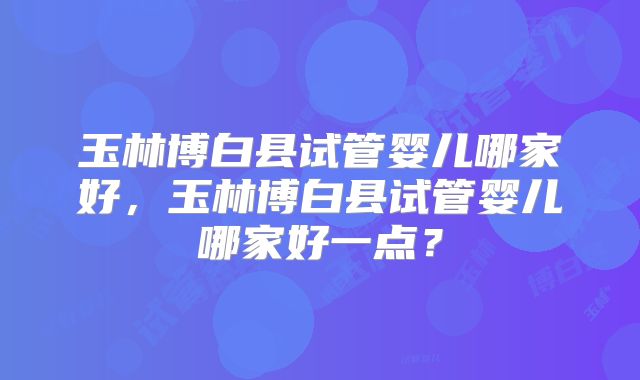 玉林博白县试管婴儿哪家好,玉林博白县试管婴儿哪家好一点?